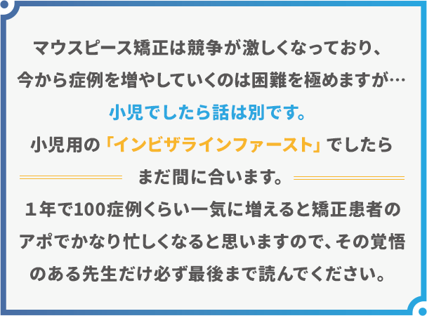 “マウスピース矯正は競争が激しくなっており、今から症例を増やしていくは困難を極めますが…小児でしたら話は別です。小児用の「インビザラインファースト」でしたらまだ間に合います。１年で100症例くらい一気に増えると矯正患者のアポで
かなり忙しくなると思いますので、その覚悟のある先生だけ必ず最後まで読んでください。”