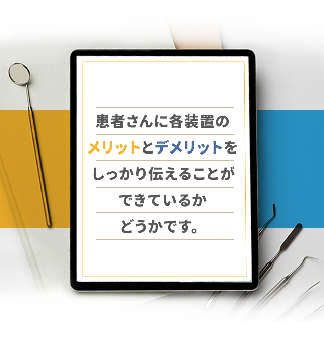 患者さんに各装置のメリットとデメリットをしっかり伝えることができているかどうかです。