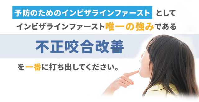 『予防の矯正のインビザラインファースト』としてインビザラインファースト唯一の強みである「不正咬合改善」を一番に打ち出してください。