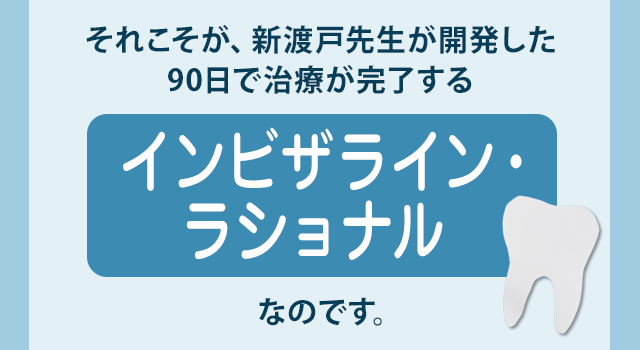 それこそが、新渡戸先生が開発した90日で治療が完了する『インビザライン・ラショナル』なのです。