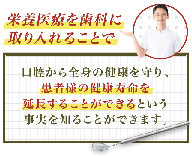 栄養医療を歯科に取り入れることで口腔から全身の健康を守り、患者様の健康寿命を延長することができるという事実を知ることができます。