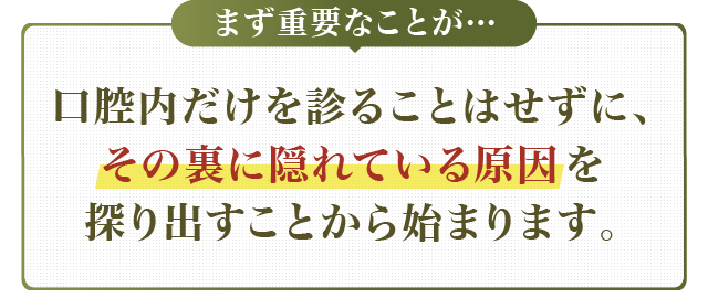 口腔内だけを診ることはせずに、その裏に隠れている原因を探り出すことから始まります。