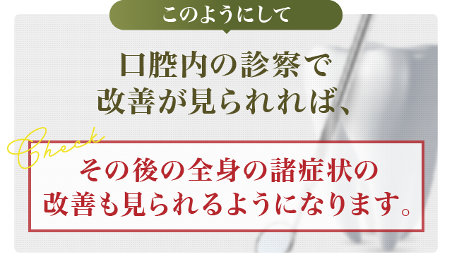 このようにして口腔内の診察で改善が見られれば、その後の全身の諸症状の改善も見られるようになります。