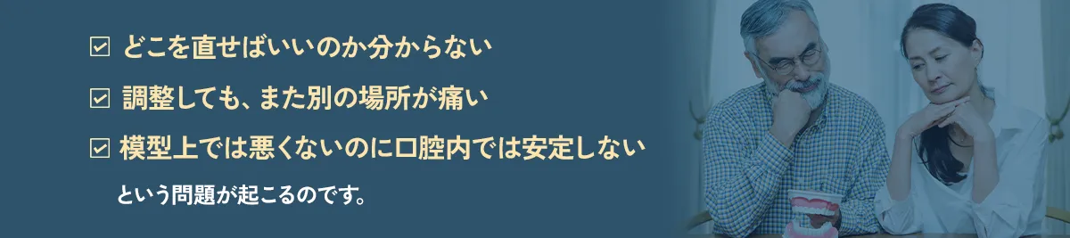 「どこを直せばいいのか分からない」「調整しても、また別の場所が痛い」「模型上では悪くないのに口腔内では安定しない」という問題が起こるのです。