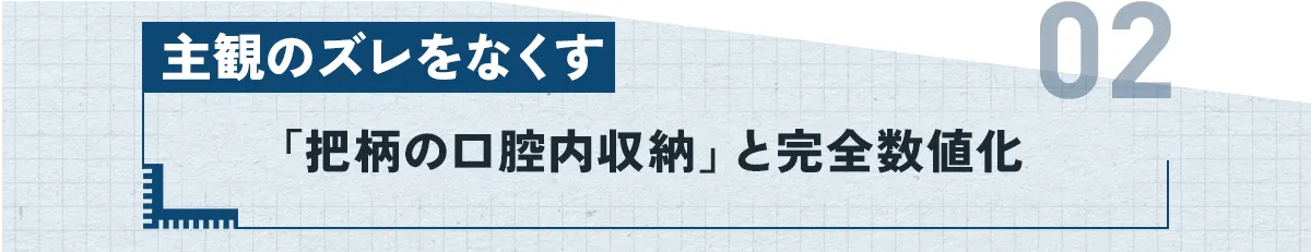 ②：主観のズレをなくす「把柄の口腔内収納」と完全数値化
