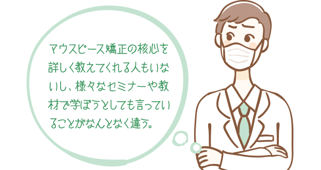 マウスピース矯正の核心を詳しく教えてくれる人もいないし、様々なセミナーや教材で学ぼうとしても言っていることがなんとなく違う。