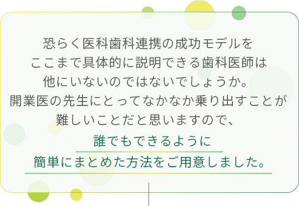 “恐らく医科歯科連携の成功モデルをここまで具体的に説明できる歯科医師は他にいないのではないでしょうか。開業医の先生にとってなかなか乗り出すことが難しいことだと思いますので、誰でもできるように簡単にまとめた方法をご用意しました。”