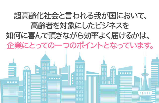 超高齢化社会と言われる我が国において、高齢者を対象にしたビジネスを如何に上手く回すかは、企業にとっての一つのポイントとなっています。