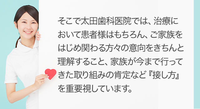 そこで太田歯科医院では、治療において患者様はもちろん、ご家族をはじめ関わる方々の意向をきちんと理解すること、家族が今まで行ってきた取り組みの肯定など『接し方』を重要視しています。