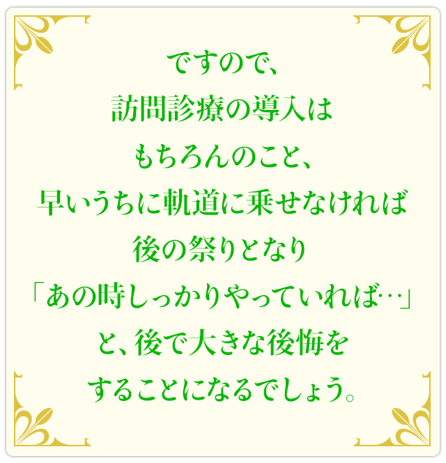 ですので、訪問診療の導入はもちろんのこと、早いうちに軌道に乗せなければ後の祭りとなり「あの時しっかりやっていれば…」と、後で大きな後悔をすることになるでしょう。