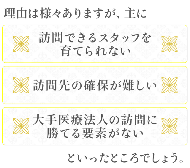 理由は様々ありますが、主に「訪問できるスタッフを育てられない」「訪問先の確保が難しい」「大手医療法人の訪問に勝てる要素がない」といったところでしょう。