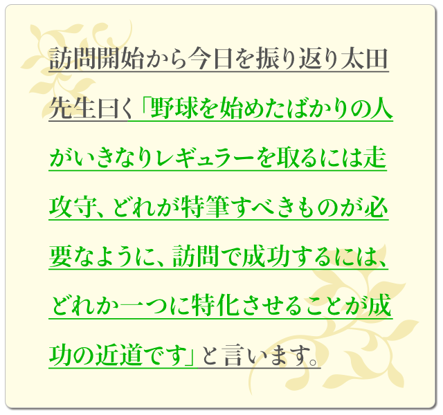 訪問開始から今日を振り返り太田先生曰く「野球を始めたばかりの人がいきなりレギュラーを取るには走攻守、どれが特筆すべきものが必要なように、訪問で成功するには、どれか一つに特化させることが成功の近道です」と言います。