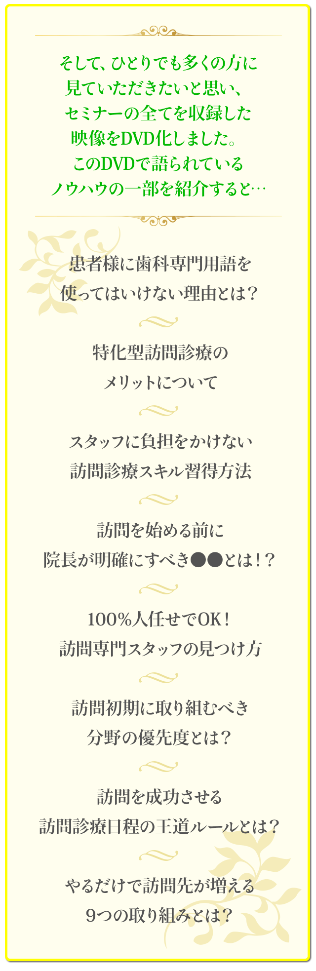 そして、ひとりでも多くの方に見ていただきたいと思い、セミナーの全てを収録した映像をDVD化しました。このDVDで語られているノウハウの一部を紹介すると…☑患者様に歯科専門用語を使ってはいけない理由とは？☑特化型訪問診療のメリットについて☑スタッフに負担をかけない訪問診療スキル習得方法☑訪問を始める前に院長が明確にすべき●●とは！？ ☑100％人任せでOK！訪問専門スタッフの見つけ方☑訪問初期に取り組むべき分野の優先度とは？☑訪問を成功させる訪問診療日程の王道ルールとは？☑やるだけで訪問先が増える9つの取り組みとは？