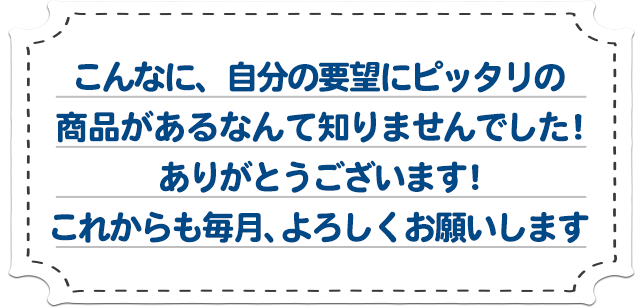 「こんなに、自分の要望にピッタリの商品があるなんて知りませんでした！ありがとうございます！これからも毎月、よろしくお願いします」