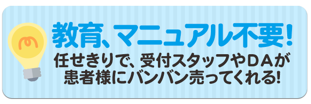 教育、マニュアル不要！任せきりで、受付スタッフやＤＡが患者様にバンバン売ってくれる！