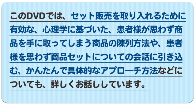 このＤＶＤでは、セット販売を取り入れるために有効な、心理学に基づいた、患者様が思わず商品を手に取ってしまう商品の陳列方法や、患者様を思わず商品セットについての会話に引き込む、かんたんで具体的なアプローチ方法などについても、詳しくお話ししています。