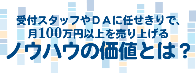 受付スタッフやＤＡに任せきりで、月１００万円以上を売り上げるノウハウの価値とは？