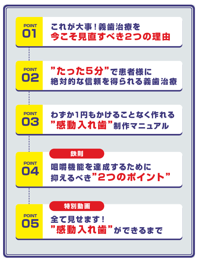 ☑︎これが大事！義歯治療を今こそ見直すべき2つの理由 ☑︎”たった5分”で患者様に絶対的な信頼を得られる義⻭治療 ☑︎わずか1円もかけることなく作れる”感動入れ歯”制作マニュアル ☑︎【鉄則】咀嚼機能を達成するために抑えるべき”2つのポイント” ☑︎【特別動画】全て見せます！”感動入れ歯”ができるまで 