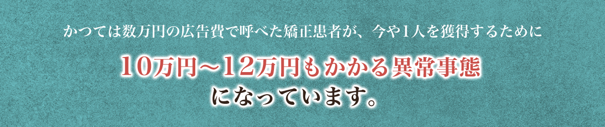 かつては数万円の広告費で呼べた矯正患者が、今や1人を獲得するために10万円〜12万円もかかる異常事態になっています。