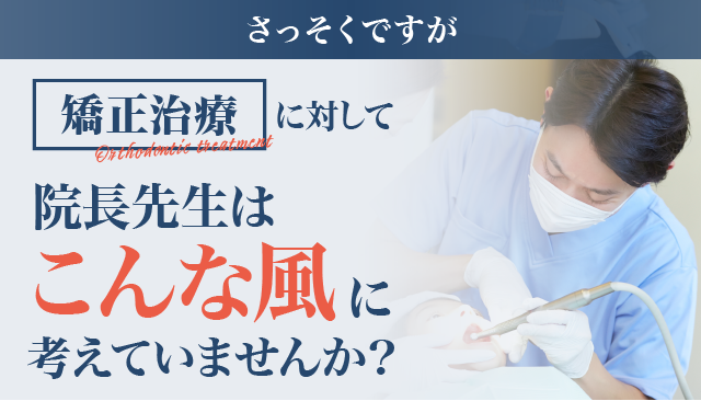 さっそくですが、矯正治療に対して院長先生はこんな風に考えていませんか？