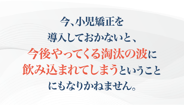 今、小児矯正を導入しておかないと、今後やってくる淘汰の波に飲み込まれてしまうということにもなりかねません。