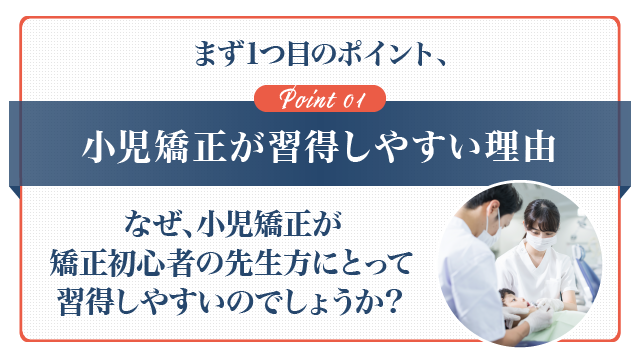 まず1つ目のポイント、①小児矯正が習得しやすい理由なぜ、小児矯正が矯正初心者の先生方にとって習得しやすいのでしょうか？