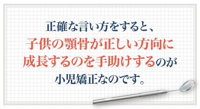 正確な言い方をすると、子供の顎骨が正しい方向に成長するのを手助けするのが小児矯正なのです。