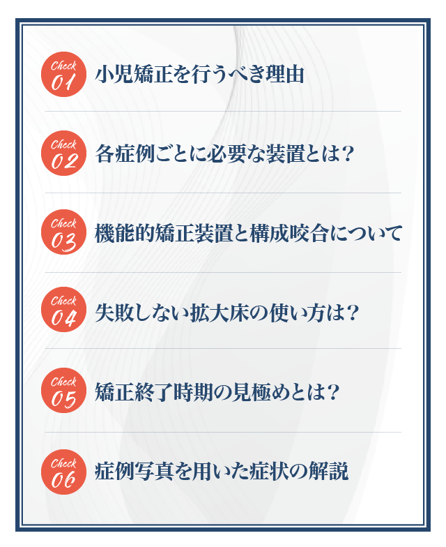 ☑小児矯正を行うべき理由☑各症例ごとに必要な装置とは？☑機能的矯正装置と構成咬合について☑失敗しない拡大床の使い方は？☑矯正終了時期の見極めとは？☑症例写真を用いた症状の解説