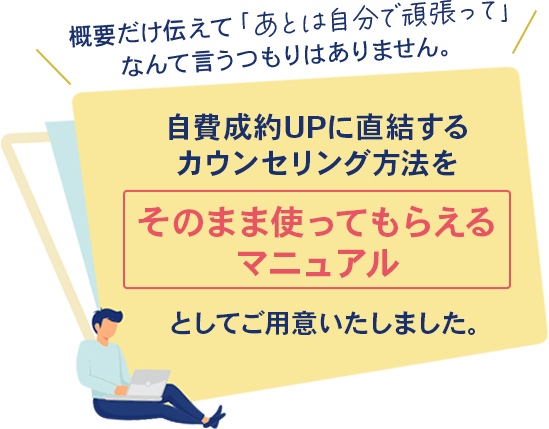 概要だけ伝えて「あとは自分で頑張って」なんて言うつもりはありません。自費成約UPに直結するカウンセリング方法を「そのまま使ってもらえるマニュアル」としてご用意いたしました。
