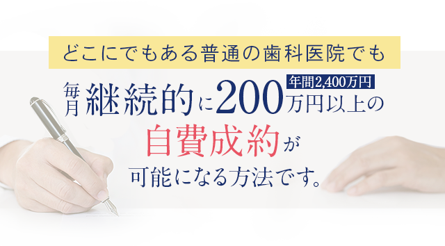 どこにでもある普通の歯科医院でも毎月継続的に200万円（年間2,400万円）以上の自費成約が可能になる方法です。