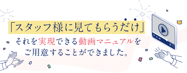 「スタッフ様に見てもらうだけ」それを実現できる動画マニュアルをご用意することができました。