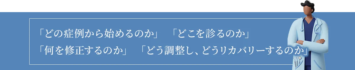 どの症例から始めるのか、どこを診るのか、何を修正するのか、どう調整しどうリカバリーするのか
