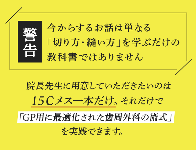 “【警告：今からするお話は単なる「切り方・縫い方」を学ぶ教だけの科書ではありません】院長先生に用意していただきたいのは15Ｃメス一本だけ。
それだけで「GP用に最適化された歯周外科の術式」を実践できます。”