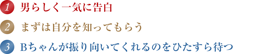 1.男らしく一気に告白 2.まずは自分を知ってもらう 3.Bちゃんが振り向いてくれるのをひたすら待つ