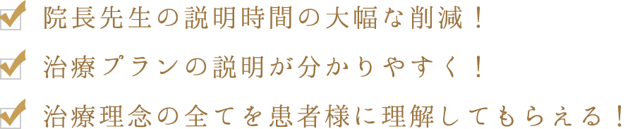 ・院長先生の説明時間の大幅な削減！　・治療プランの説明が分かりやすく！　・治療理念の全てを患者様に理解してもらえる！