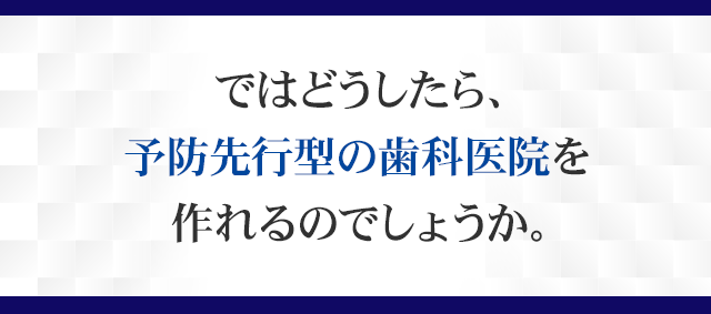 ではどうしたら、予防先行型の歯科医院を作れるのでしょうか。