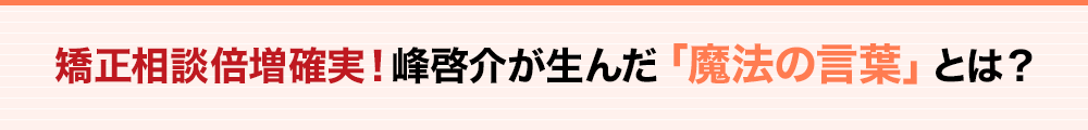 矯正相談倍増確実！峰啓介が生んだ「魔法の言葉」とは？