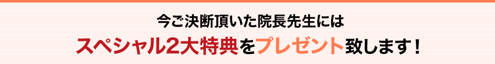 今ご決断頂いた院長先生にはスペシャル2大特典をプレゼント致します！