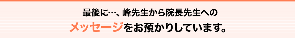 最後に…峰先生から院長先生へのメッセージをお預かりしています。