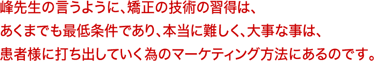 峰先生の言うように、矯正の技術の習得は、あくまでも最低条件であり、本当に難しく、大事な事は、患者様に打ち出していく為のマーケティング方法にあるのです。