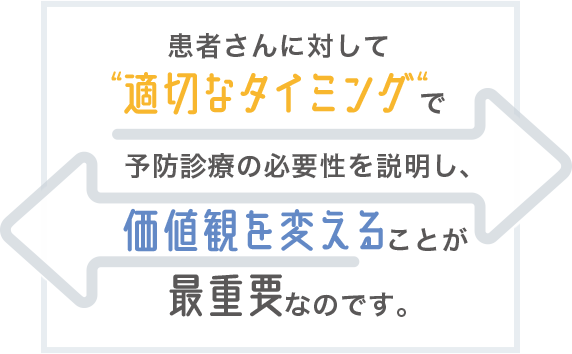 患者さんに対して「適切なタイミング」で予防診療の必要性を説明し、価値観を変えることが最重要なのです。