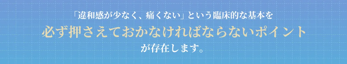 「違和感が少なく、痛くない」という臨床的な基本を必ず押さえておかなければならないポイントが存在します。