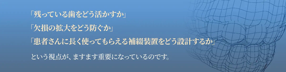 「残っている歯をどう活かすか」「欠損の拡大をどう防ぐか」「患者さんに長く使ってもらえる補綴装置をどう設計するか」という視点が、ますます重要になっているのです。