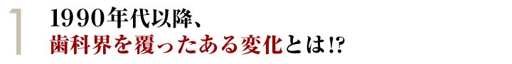 ①１９９０年代以降、歯科界を覆ったある変化とは！？