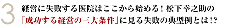 ③経営に失敗する医院はここから始める！松下幸之助の「成功する経営の三大条件」に見る失敗の典型例とは！？