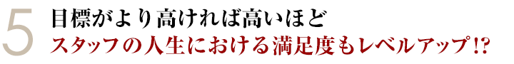 ⑤目標がより高ければ高いほどスタッフの人生における満足度もレベルアップ！？