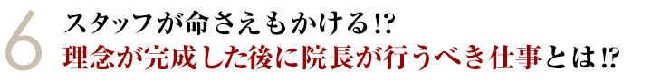 ⑥スタッフが命さえもかける！？理念が完成した後に院長が行なうべき仕事とは！？