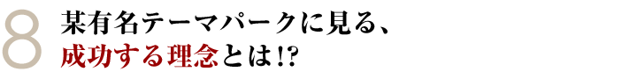 ⑧某有名テーマパークに見る、成功する理念とは！？
