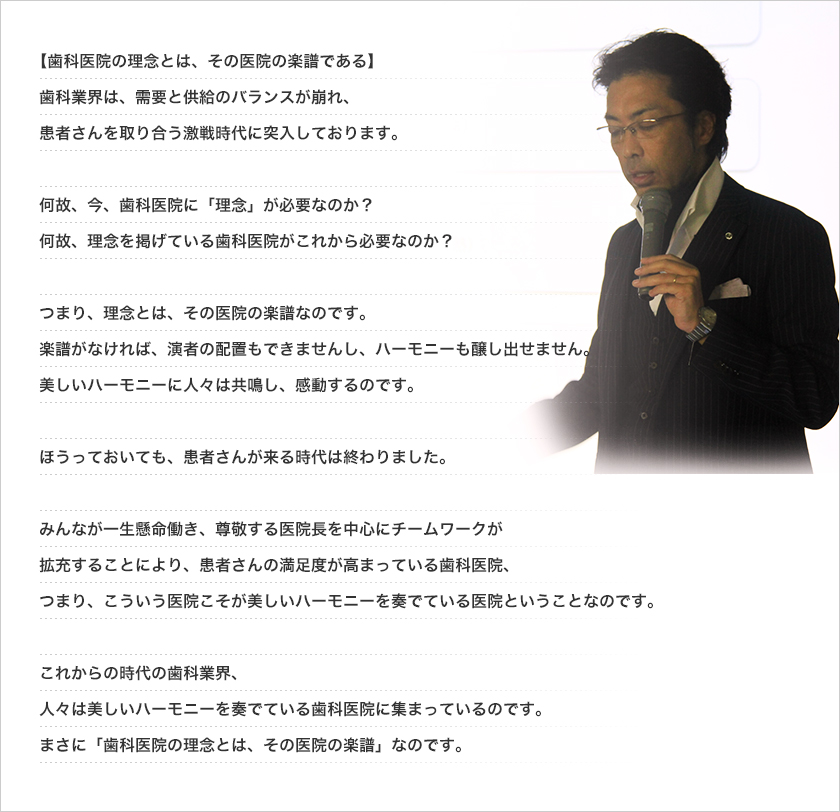 歯科業界は、需要と供給のバランスが崩れ、患者さんを取り合う激戦時代に突入しております。何故、今、歯科医院に「理念」が必要なのか？
何故、理念を掲げている歯科医院がこれから必要なのか？つまり、理念とは、その医院の楽譜なのです。楽譜がなければ、演者の配置もできませんし、ハーモニーも醸し出せません。美しいハーモニーに人々は共鳴し、感動するのです。
ほっといても、患者さんが来る時代は終わりました。みんなが一生懸命働き、尊敬する医院長を中心にチームワークが拡充することにより、患者さんの満足度が高まっている歯科医院、つまり、こういう医院こそが美しいハーモニーを奏でている医院ということなのです。これからの時代の歯科業界、人々は美しいハーモニーを奏でている歯科医院に集まっているのです。まさに【歯科医院の理念とは、その医院の楽譜】なのです。