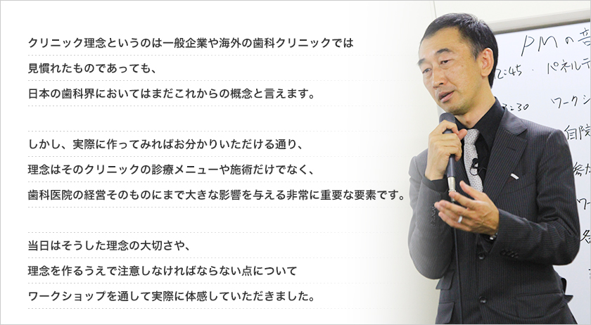 クリニック理念というのは一般企業や海外の歯科クリニックでは
見慣れたものであっても、
日本の歯科界においてはまだこれからの概念と言えます。

しかし、実際に作ってみればお分かりいただける通り、
理念はそのクリニックの診療メニューや施術だけでなく、
歯科医院の経営そのものにまで大きな影響を与える非常に重要な要素です。

当日はそうした理念の大切さや、
理念を作るうえで注意しなければならない点について
ワークショップを通して実際に体感していただきました。
